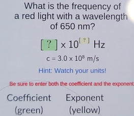 What is the frequency of 
a red light with a wavelength 
of 650 nm?
[?]* 10^([?])Hz
c=3.0* 10^8m/s
Hint: Watch your units! 
Be sure to enter both the coefficient and the exponent 
Coefficient Exponent 
(green) (yellow)