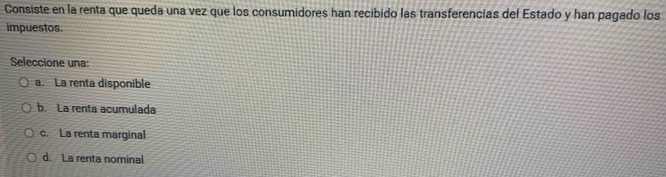 Consiste en la renta que queda una vez que los consumidores han recibido las transferencias del Estado y han pagado los
impuestos.
Seleccione una:
a. La renta disponible
b. La renta acumulada
c. La renta marginal
d. La renta nominal