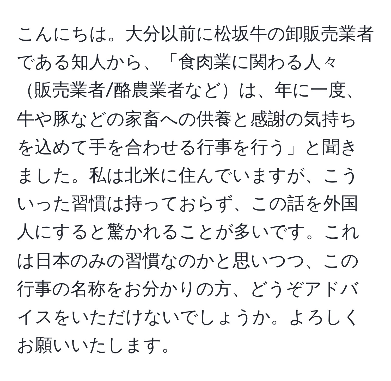 こんにちは。大分以前に松坂牛の卸販売業者である知人から、「食肉業に関わる人々販売業者/酪農業者などは、年に一度、牛や豚などの家畜への供養と感謝の気持ちを込めて手を合わせる行事を行う」と聞きました。私は北米に住んでいますが、こういった習慣は持っておらず、この話を外国人にすると驚かれることが多いです。これは日本のみの習慣なのかと思いつつ、この行事の名称をお分かりの方、どうぞアドバイスをいただけないでしょうか。よろしくお願いいたします。