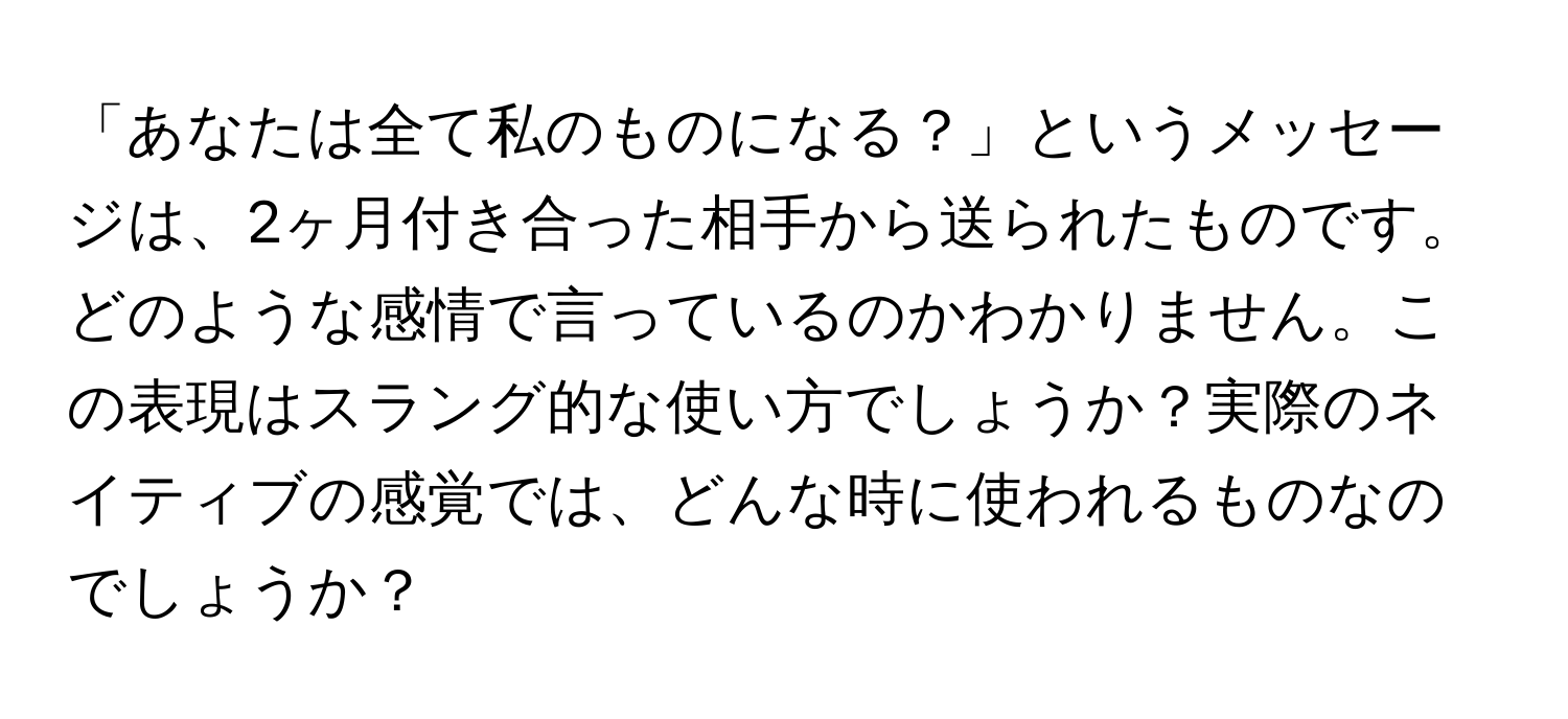 「あなたは全て私のものになる？」というメッセージは、2ヶ月付き合った相手から送られたものです。どのような感情で言っているのかわかりません。この表現はスラング的な使い方でしょうか？実際のネイティブの感覚では、どんな時に使われるものなのでしょうか？