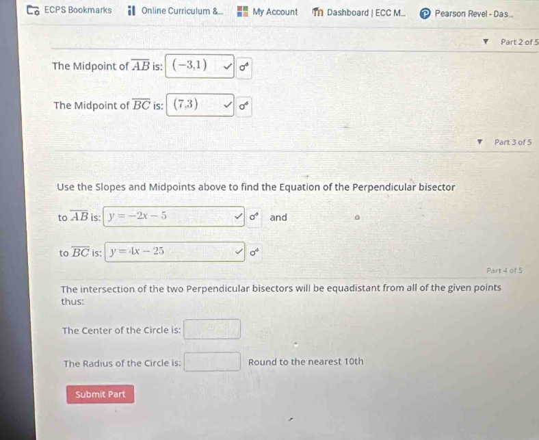 ECPS Bookmarks Online Curriculum &.. My Account T Dashboard | ECC M... Pearson Revel - Das . 
Part 2 of 5 
The Midpoint of overline AB is: (-3,1) sigma^4
The Midpoint of overline BC is: (7,3)
Part 3 of 5 
Use the Slopes and Midpoints above to find the Equation of the Perpendicular bisector 
to overline AB is: y=-2x-5 a^4 and 
to overline BC is: y=4x-25
sigma°
Part 4 of 5 
The intersection of the two Perpendicular bisectors will be equadistant from all of the given points 
thus: 
The Center of the Circle is: 
The Radius of the Circle is: Round to the nearest 10th
Submit Part