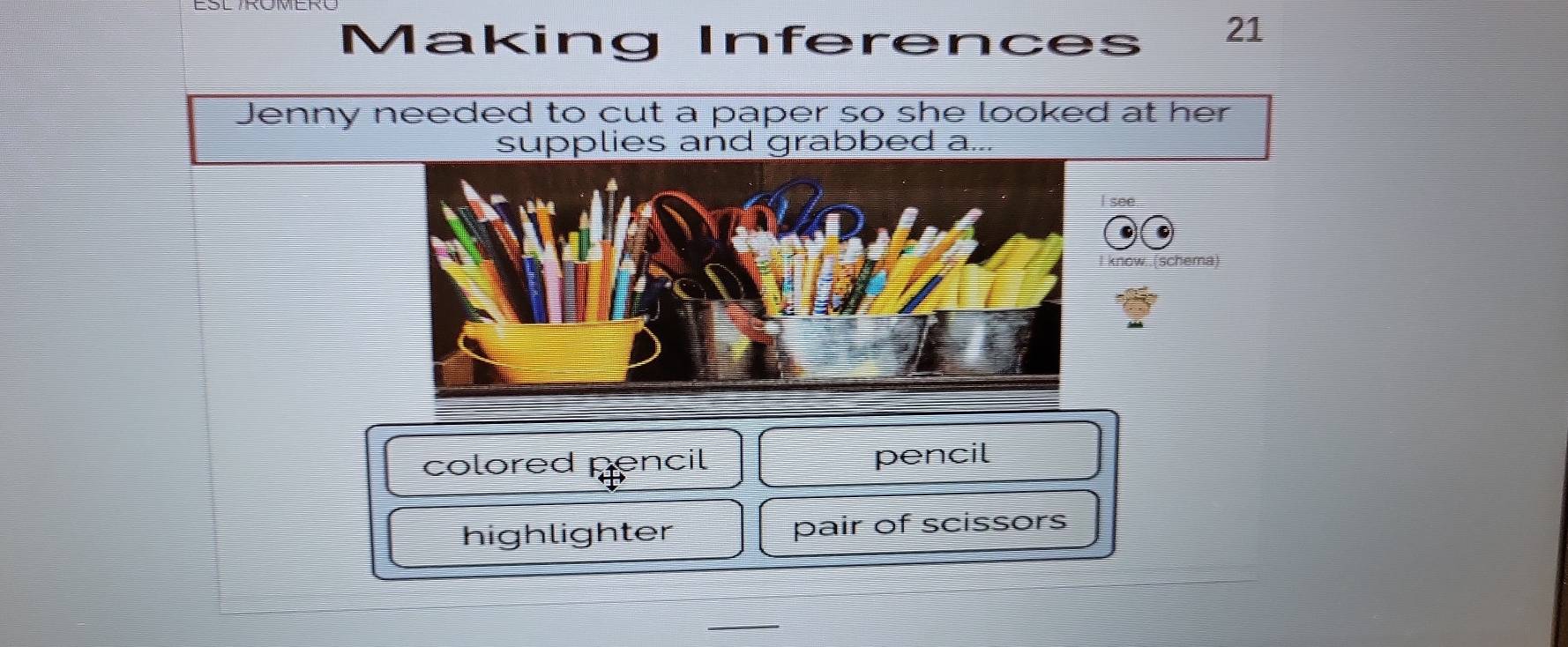 Making Inferences 21
Jenny needed to cut a paper so she looked at her
supplies and grabbed a...
see.
now..(schema)
colored pencil pencil
highlighter pair of scissors