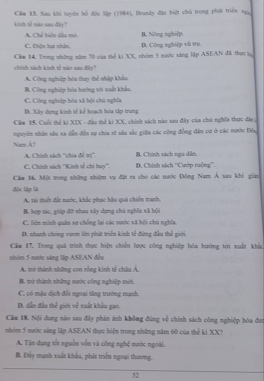 Cầu 13. Sau khi tuyên b đỗ độc lập (1984), Brunây đặc biệt chú trọng phát triển ngi
kinh tế mào sam đây?
A. Chế biến dầu mô. B. Nông nghiệp.
C. Điện hạt nhân. D. Công nghiệp vũ trụ.
Cầm 14. Trong những năm 70 của thể ki XX, nhóm 5 nước sáng lập ASEAN đã thực hg
chính sách kinh tế nào sau đây?
A. Công nghiệp hóa thay thể nhập khẩu.
B. Công nghiệp hóa hướng tới xuất khẩu.
C. Công nghiệp hóa xã hội chủ nghĩa.
D. Xây dựng kinh tế kể hoạch hóa tập trung
Cầu 15. Cuối thể ki XIX - đầu thể ki XX, chính sách nào sau đây của chủ nghĩa thực dân 
nguyễn nhân sâu xa dẫn đến sự chia rẽ sâu sắc giữa các cộng đồng dân cư ở các nước Đôg
Nam Â?
A. Chính sách '''chia đễ trị'''. B. Chính sách ngu dân.
C. Chính sách ''Kinh tế chi huy'”. D. Chính sách “Cướp ruộng”.
Cảm 16. Một trong những nhiệm vụ đặt ra cho các nước Đông Nam Á sau khi giàn
độc lập là
A. tái thiết đất nước, khắc phục hậu quả chiến tranh.
B. hợp tác, giúp đỡ nhau xây dựng chủ nghĩa xã hội
C. liên minh quân sự chống lại các nước xã hội chủ nghĩa.
D. nhanh chóng vươn lên phát triển kinh tể đứng đầu thế giới.
Câm 17. Trong quá trình thực hiện chiến lược công nghiệp hóa hướng tới xuất khẩu
nhóm 5 nước sing lập ASEAN đều
A. trở thành những con rồng kinh tế châu Á.
B. trở thành những nước công nghiệp mới.
C. có mậu dịch đối ngoại tăng trưởng mạnh.
D. dẫn đầu thế giới về xuất khẩu gạo.
Câu 18. Nội dung nào sau đây phản ánh không đúng về chính sách công nghiệp hóa đượ
nhóm 5 nước sáng lập ASEAN thực hiện trong những năm 60 của thể ki XX?
A. Tận dụng tốt nguồn vốn và công nghệ nước ngoài.
B. Đẫy mạnh xuất khẩu, phát triển ngoại thương.
52