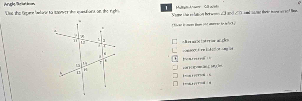 Angle Relations
1
Use the figure below to answer the questions on the right. Multiple Answer 0.5 points
Name the relation between ∠ 3 and ∠ 12 and name their transversal line.
(There is more than one answer to select.
alternate interior angles
consecutive interior angles
transversal : v
corresponding angles
transversal : u
transversal a