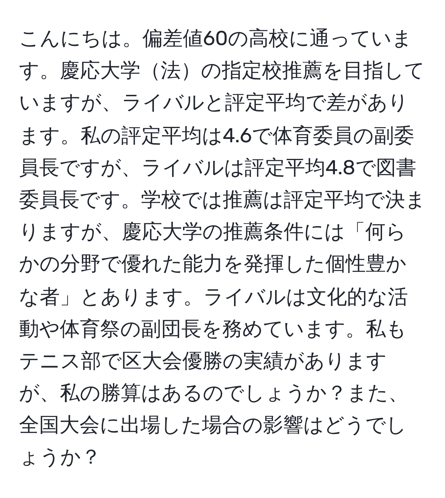 こんにちは。偏差値60の高校に通っています。慶応大学法の指定校推薦を目指していますが、ライバルと評定平均で差があります。私の評定平均は4.6で体育委員の副委員長ですが、ライバルは評定平均4.8で図書委員長です。学校では推薦は評定平均で決まりますが、慶応大学の推薦条件には「何らかの分野で優れた能力を発揮した個性豊かな者」とあります。ライバルは文化的な活動や体育祭の副団長を務めています。私もテニス部で区大会優勝の実績がありますが、私の勝算はあるのでしょうか？また、全国大会に出場した場合の影響はどうでしょうか？