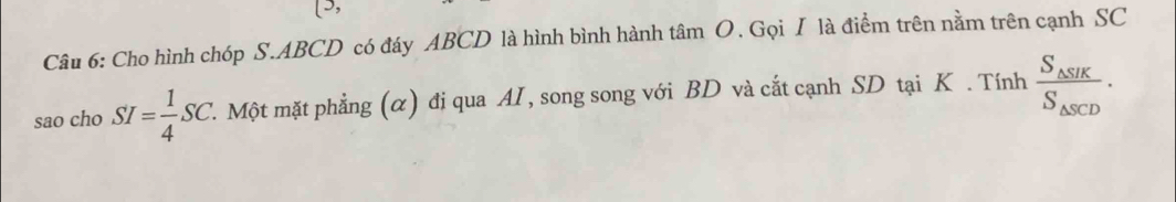 (3, 
Câu 6: Cho hình chóp S. ABCD có đáy ABCD là hình bình hành tâm O. Gọi I là điểm trên nằm trên cạnh SC 
sao cho SI= 1/4 SC. 1. Một mặt phẳng (α) đị qua AI, song song với BD và cắt cạnh SD tại K. Tính frac S_△ SIKS_△ SCD.