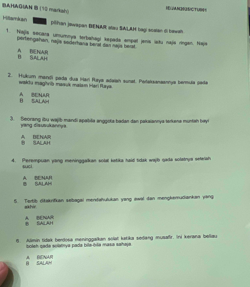 BAHAGIAN B (10 markah)
IE/JAN2025/CTU001
Hitamkan pilihan jawapan BENAR atau SALAH bagi soalan di bawah.
1. Najis secara umumnya terbahagi kepada empat jenis iaïtu najis ringan, Najis
pertengahan, najis sederhana berat dan najis berat.
A BENAR
B SALAH
2. Hukum mandi pada dua Hari Raya adalah sunat. Perlaksanaannya bermula pada
waktu maghrib masuk malam Hari Raya
A BENAR
B SALAH
3. Seorang ibu wajib mandi apabila anggota badan dan pakaiannya terkena muntah bayi
yang disusukannya.
A BENAR
B SALAH
4. Perempuan yang meninggalkan solat ketika haid tidak wajib qada solatnya setelah
suci.
A BENAR
B SALAH
5. Tertib ditakrifkan sebagai mendahulukan yang awal dan mengkemudiankan yang
akhir.
A BENAR
B SALAH
6. Alimin tidak berdosa meninggalkan solat ketika sedang musafir. Ini kerana beliau
boleh qada solatnya pada bila-bila masa sahaja.
A BENAR
B SALAH