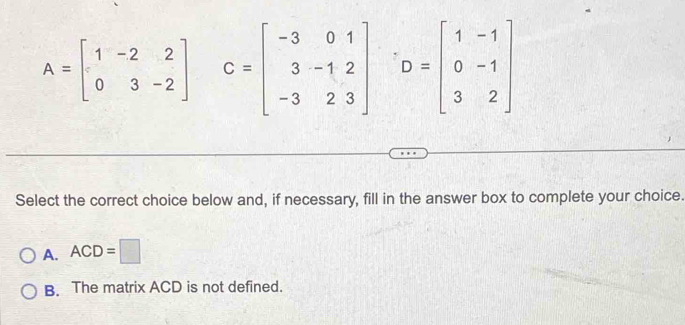 A=beginbmatrix 1&-2&2 0&3&-2endbmatrix C=beginbmatrix -3&0&1 3&-1&2 -3&2&3endbmatrix D=beginbmatrix 1&-1 0&-1 3&2endbmatrix
Select the correct choice below and, if necessary, fill in the answer box to complete your choice.
A. ACD=□
B. The matrix ACD is not defined.