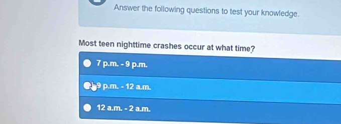 Answer the following questions to test your knowledge.
Most teen nighttime crashes occur at what time?
7 p.m. - 9 p.m.
p.m. - 12 a.m.
12 a.m. - 2 a.m.