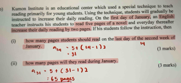 Kumon Institute is an educational center which used a special technique to teach 
reading primarily for young students. Using the technique, students will gradually be 
instructed to increase their daily reading. On the first day of January, an English 
teacher instructs his students to read five pages of a novel and everyday thereafter 
increase their daily reading by two pages. If his students follow the instruction, then 
(i) how many pages students should read on the last day of the second week of 
January. 
(3 marks) 
(ii) how many pages will they read during January. 
(3 marks)