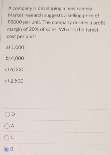 A company is developing a new camera.
Market research suggests a selling price of
P5000 per unit. The company desires a proft
margin of 20% of sales. What is the target
cost per unit?
a) 1,000
b) 4,000
c) 6,000
d) 2,500
D
A
C
B