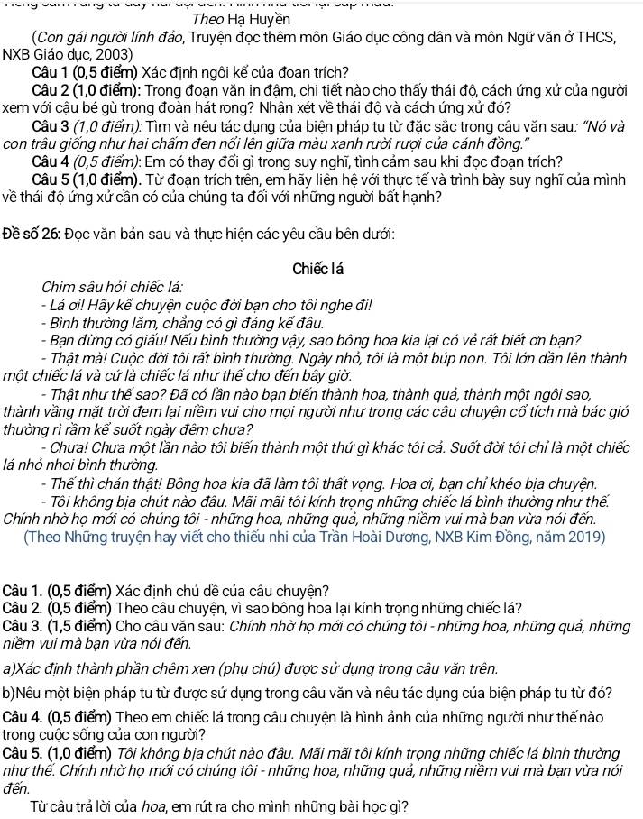 Theo Hạ Huyền
(Con gái người lính đáo, Truyện đọc thêm môn Giáo dục công dân và môn Ngữ văn ở THCS,
NXB Giáo dục, 2003)
Câu 1 (0,5 điểm) Xác định ngôi kế của đoan trích?
Câu 2 (1,0 điểm): Trong đoạn văn in đậm, chi tiết nào cho thấy thái độ, cách ứng xử của người
xem với cậu bé gù trong đoàn hát rong? Nhận xét về thái độ và cách ứng xử đó?
Câu 3 (1,0 điểm): Tìm và nêu tác dụng của biện pháp tu từ đặc sắc trong câu văn sau: “Nó và
con trâu giống như hai chấm đen nổi lên giữa màu xanh rười rượi của cánh đồng.'
Câu 4 (0,5 điểm): Em có thay đổi gì trong suy nghĩ, tình cảm sau khi đọc đoạn trích?
Câu 5 (1,0 điểm). Từ đoạn trích trên, em hãy liên hệ với thực tế và trình bày suy nghĩ của mình
về thái độ ứng xứ cần có của chúng ta đối với những người bất hạnh?
Đề số 26: Đọc văn bản sau và thực hiện các yêu cầu bên dưới:
Chiếc lá
Chim sâu hỏi chiếc lá:
- Lá ơi! Hãy kể chuyện cuộc đời bạn cho tôi nghe đi!
- Bình thường lầm, chẳng có gì đáng kể đâu.
- Bạn đừng có giấu! Nếu bình thường vậy, sao bông hoa kia lại có vẻ rất biết ơn ban?
- Thật mà! Cuộc đời tôi rất bình thường. Ngày nhỏ, tôi là một búp non. Tôi lớn dần lên thành
một chiếc lá và cứ là chiếc lá như thế cho đến bây giờ.
- Thật như thế sao? Đã có lần nào bạn biến thành hoa, thành quả, thành một ngôi sao,
thành vầng mặt trời đem lại niềm vui cho mọi người như trong các câu chuyện cổ tích mà bác gió
thường rì rầm kể suốt ngày đêm chưa?
- Chưa! Chưa một lần nào tôi biến thành một thứ gì khác tôi cả. Suốt đời tôi chỉ là một chiếc
lá nhỏ nhoi bình thường.
- Thế thì chán thật! Bông hoa kia đã làm tôi thất vọng. Hoa ơi, bạn chỉ khéo bịa chuyện.
- Tôi không bịa chút nào đầu. Mãi mãi tôi kính trọng những chiếc lá bình thường như thế.
Chính nhờ họ mới có chúng tôi - những hoa, những quả, những niềm vui mà bạn vừa nói đến.
(Theo Những truyện hay viết cho thiếu nhi của Trần Hoài Dương, NXB Kim Đồng, năm 2019)
Câu 1. (0,5 điểm) Xác định chủ dề của câu chuyện?
Câu 2. (0,5 điểm) Theo câu chuyện, vì sao bông hoa lại kính trọng những chiếc lá?
Câu 3. (1,5 điểm) Cho câu văn sau: Chính nhờ họ mới có chúng tôi - những hoa, những quá, những
niềm vui mà bạn vừa nói đến.
a)Xác định thành phần chêm xen (phụ chú) được sử dụng trong câu văn trên.
b)Nêu một biện pháp tu từ được sử dụng trong câu văn và nêu tác dụng của biện pháp tu từ đó?
Câu 4. (0,5 điểm) Theo em chiếc lá trong câu chuyện là hình ảnh của những người như thế nào
trong cuộc sống của con người?
Câu 5. (1,0 điểm) Tôi không bịa chút nào đâu. Mãi mãi tôi kính trọng những chiếc lá bình thường
như thế. Chính nhờ họ mới có chúng tôi - những hoa, những quả, những niềm vui mà bạn vừa nói
đến.
Từ câu trả lời của hoa, em rút ra cho mình những bài học gì?