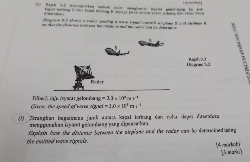 [10 markah] 
(c) Rajah 9.2 menunjukkan sebuah radar menghantar isyarat gelombang ke aish 
kapal terbang S dan kapai terbang R supaya jarak antara kapal terbang dan radar dapa 
ditentukan. 
Diagram 9.2 shows a radar sending a wave signal towards airplane S and airplane R
so that the distance between the airplane and the radar can be determine. 
Rajah 9.2 
Diagram 9.2 
Diberi: laju isyarat gelombang =3.0* 10^8ms^(-1)
Given: the speed of wave signal =3.0* 10^8ms^(-1)
(i) Terangkan bagaimana jarak antara kapal terbang dan radar dapat ditentukan 
menggunakan isyarat gelombang yang dipancarkan. 
Explain how the distance between the airplane and the radar can be determined using 
the emitted wave signals. 
[4 markah] 
[4 marks]