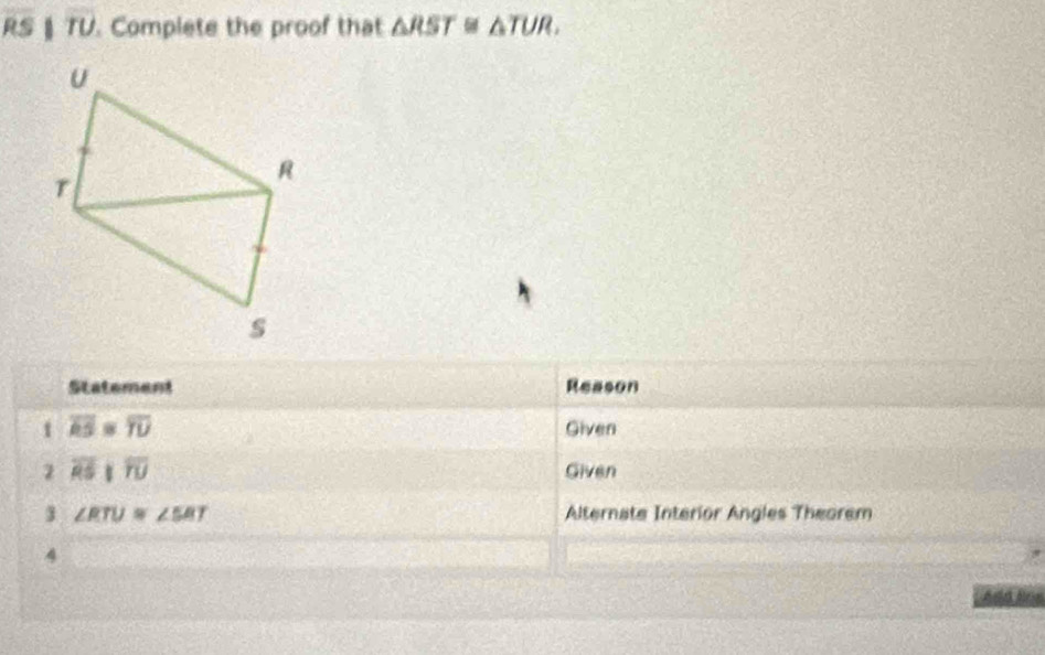 RS § TU. Complete the proof that △ RST≌ △ TUR, 
Statement Reason
overline RS=overline TU Given 
2 overline RSparallel overline TU Given 
3 ∠ RTU≌ ∠ SRT Alternate Interior Angles Theorem 
4