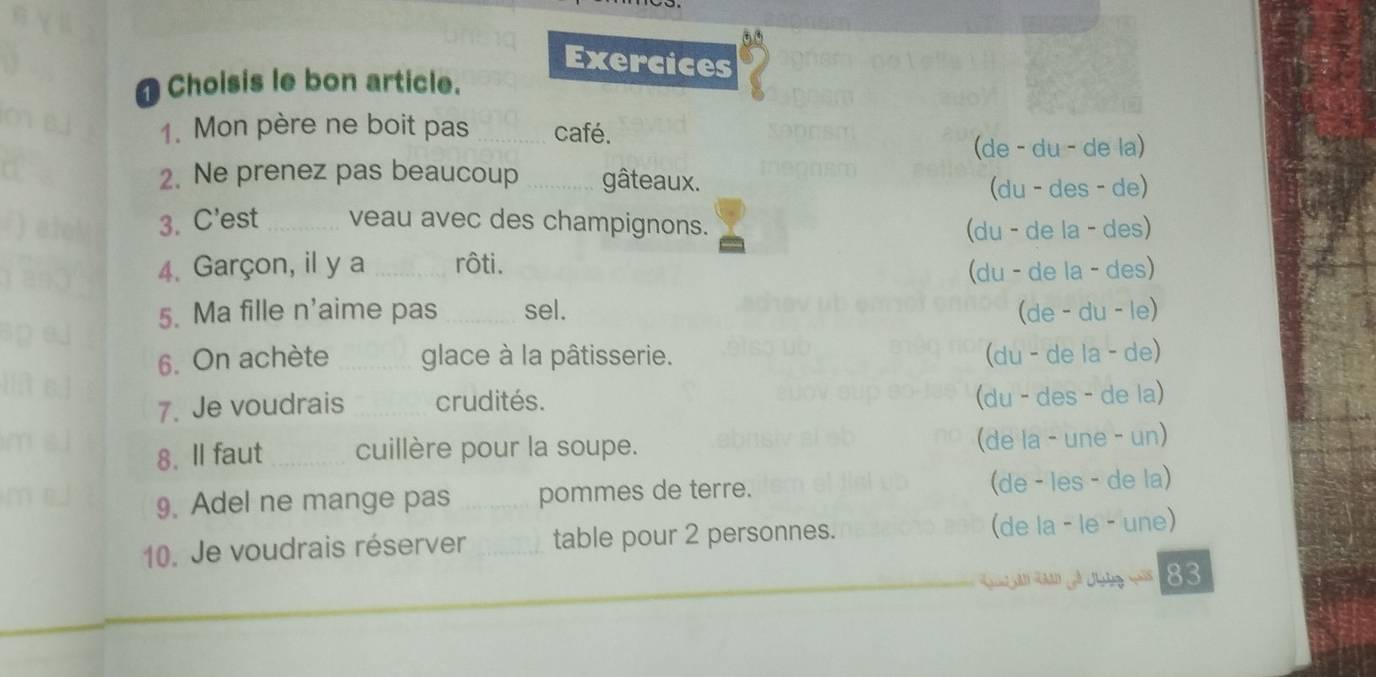 Exercices
Choisis le bon article.
1. Mon père ne boit pas _café.
(de - du - de la)
2. Ne prenez pas beaucoup _gâteaux.
(du - des - de)
3. C'est _veau avec des champignons.
(du - de la - des)
4. Garçon, il y a _rôti.
(du - de la - des)
5. Ma fille n'aime pas _sel. (de - du - le)
6. On achète _glace à la pâtisserie. (du - de la - de)
7. Je voudrais _crudités.
(du - des - de la)
8. ll faut _cuillère pour la soupe.
(de la - une - un)
9. Adel ne mange pas _pommes de terre. (de - les - de la)
10. Je voudrais réserver _table pour 2 personnes. (de la - le - une)
83