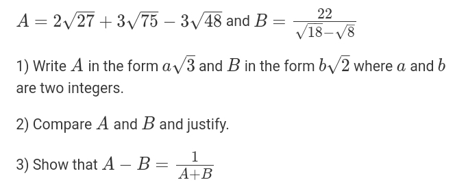 A=2sqrt(27)+3sqrt(75)-3sqrt(48) and B= 22/sqrt(18)-sqrt(8) 
1) Write A in the form asqrt(3) and B in the form bsqrt(2) where a and b
are two integers. 
2) Compare A and B and justify. 
3) Show that A-B= 1/A+B 