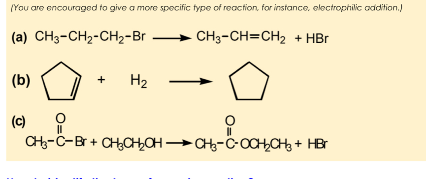 (You are encouraged to give a more specific type of reaction, for instance, electrophilic addition.) 
(a) CH_3-CH_2-CH_2-Brto CH_3-CH=CH_2+HBr
(b) □ +H_2to □
(c^O_CH_3^O CH_3-C-Br+CH_3CH_2OHto CH_3-C-OCH_2CH_3+HBrendarray