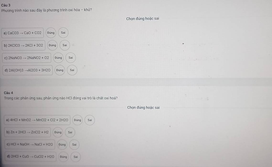 Phương trình nào sau đây là phương trình oxi hóa - khử?
Chọn đúng hoặc sai
a) CaCO3to CaO+CO2 Đúng Sai
b) 2KClO3to 2KCl+3O2 Đúng Sai
c) 2NaNO3to 2NaNO2+O2 Dúng Sai
d) 2Al(OH)3to Al2O3+3H2O Đúng Sai
Câu 4
Trong các phản ứng sau, phản ứng nào HCl đóng vai trò là chất oxi hoá?
Chọn đúng hoặc sai
a) 4HCl+MnO2to MnCl2+Cl2+2H2O Đúng Sai
b) Zn+2HClto ZnCl2+H2 Dúng Sai
c) HCl+NaOHto NaCl+H2O Dúng Sai
d) 2HCl+CuOto CuCl2+H2O Đúng Sai
