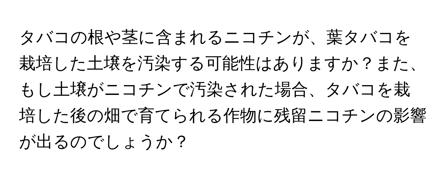 タバコの根や茎に含まれるニコチンが、葉タバコを栽培した土壌を汚染する可能性はありますか？また、もし土壌がニコチンで汚染された場合、タバコを栽培した後の畑で育てられる作物に残留ニコチンの影響が出るのでしょうか？