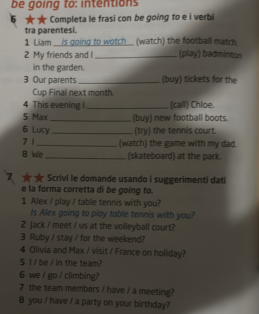 be going to: intentions 
* Completa le frasi con be going to e î verbi 
tra parentesi. 
1 Liam _ is going to wotch_ (watch) the football match. 
2 My friends and I _(play) badminton 
in the garden. 
3 Our parents _(buy) tickets for the 
Cup Final next month. 
4 This evening I_ (call) Chloe. 
5 Max _(buy) new football boots. 
6 Lucy _(try) the tennis court. 
7 1_ (watch) the game with my dad. 
8 We_ (skateboard) at the park. 
** * Scrivi le domande usando i suggerimenti dati 
e la forma corretta di be going to. 
1 Alex / play / table tennis with you? 
Is Alex going to play table tennis with you? 
2 Jack / meet / us at the volleyball court? 
3 Ruby / stay / for the weekend? 
4 Olivia and Max / visit / France on holiday? 
5 I / be / in the team? 
6 we / go / climbing? 
7 the team members / have / a meeting? 
8 you / have / a party on your birthday?