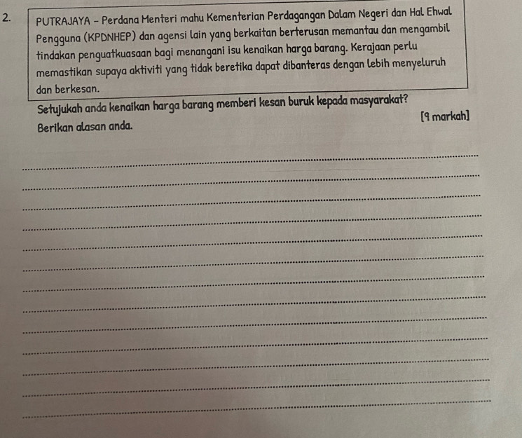 PUTRAJAYA - Perdana Menteri mahu Kementerian Perdagangan Dalam Negeri dan Hal Ehwal 
Pengguna (KPDNHEP) dan agensi lain yang berkaitan berterusan memantau dan mengambil 
tindakan penguatkuasaan bagi menangani isu kenaikan harga barang. Kerajaan perlu 
memastikan supaya aktiviti yang tidak beretika dapat dibanteras dengan lebih menyeluruh 
dan berkesan. 
Setujukah anda kenaikan harga barang memberi kesan buruk kepada masyarakat? 
Berikan alasan anda. [9 markah] 
_ 
_ 
_ 
_ 
_ 
_ 
_ 
_ 
_ 
_ 
_ 
_ 
_