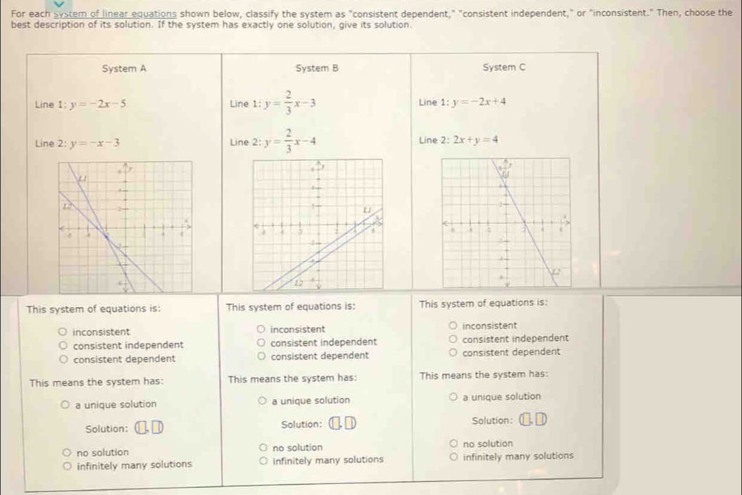 For each system of linear equations shown below, classify the system as "consistent dependent," "consistent independent," or "inconsistent." Then, choose the
best description of its solution. If the system has exactly one solution, give its solution.
System A System B System C
Line 1 :y=-2x-5 Line 1:y= 2/3 x-3 Line 1:y=-2x+4
Line 2: y=-x-3 Line 2:y= 2/3 x-4 Line 2: 2x+y=4
This system of equations is: This system of equations is: This system of equations is:
inconsistent inconsistent inconsistent
consistent independent consistent independent consistent independent
consistent dependent consistent dependent consistent dependent
This means the system has: This means the system has: This means the system has:
a unique solution a unique solution a unique solution
Solution: Solution: Solution:
no solution no solution no solution
infinitely many solutions infinitely many solutions infinitely many solutions