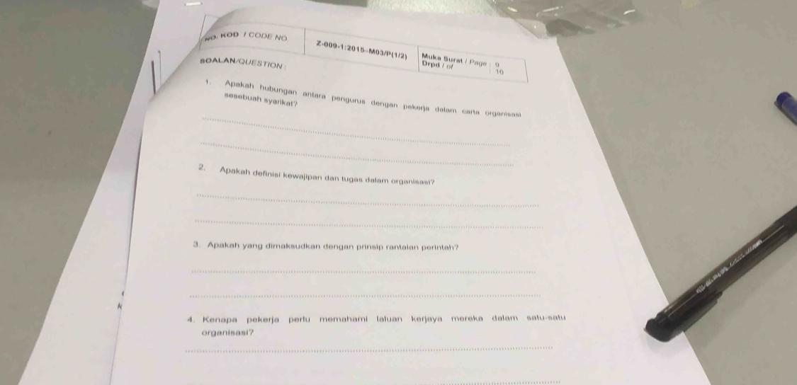 NO. KOD / CODE NO 
Z-009-1:2015-M03/P(1/2) Muka Surat / Page Drpd / o t 
SOALAN/QUESTION 
_ 
1. Apakah hubungan antara pengurus dengan pekerja dalam carta organisasi 
sesebuah syarikat? 
_ 
2. Apakah definisi kewajipan dan tugas dalam organisas!? 
_ 
_ 
3. Apakah yang dimaksudkan dengan prinsip rantaian perintah? 
_ 
_ 
4. Kenapa pekerja perlu memahami laluan kerjaya mereka dalam satu-satu 
organisasi? 
_