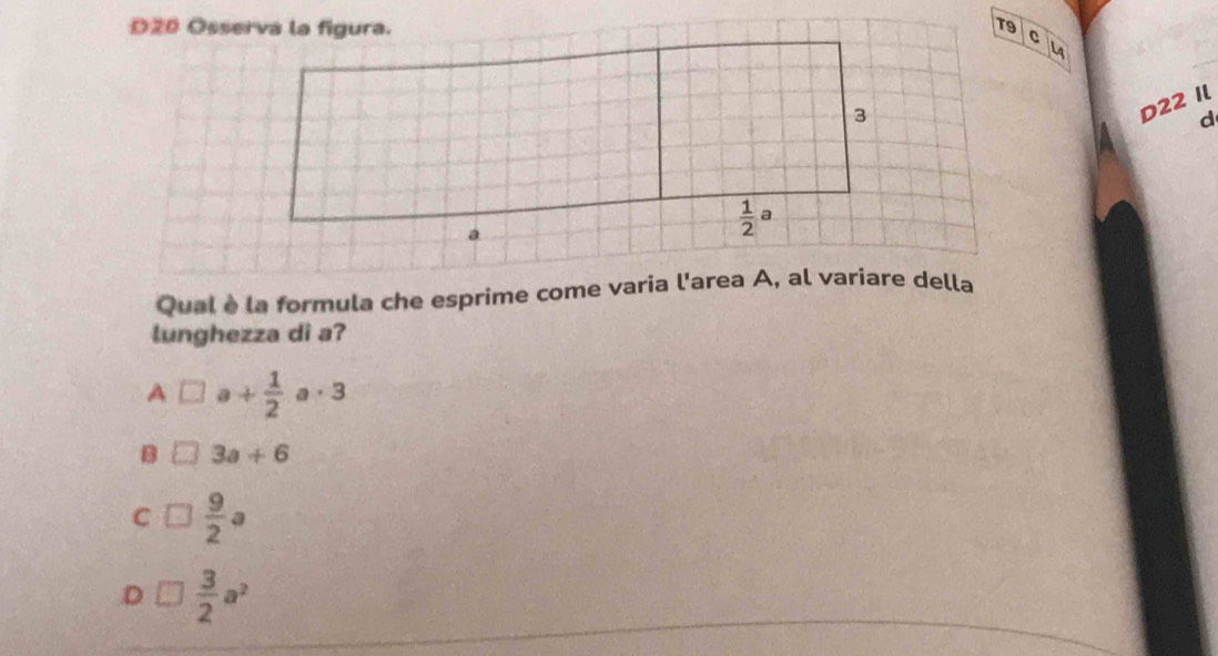 T9
C
LA
D22 Il
d
Qual è la formula che esprime come varia l'area A, al variare della
lunghezza di a?
A □ a+ 1/2 a· 3
B 3a+6
C  9/2 a
D  3/2 a^2