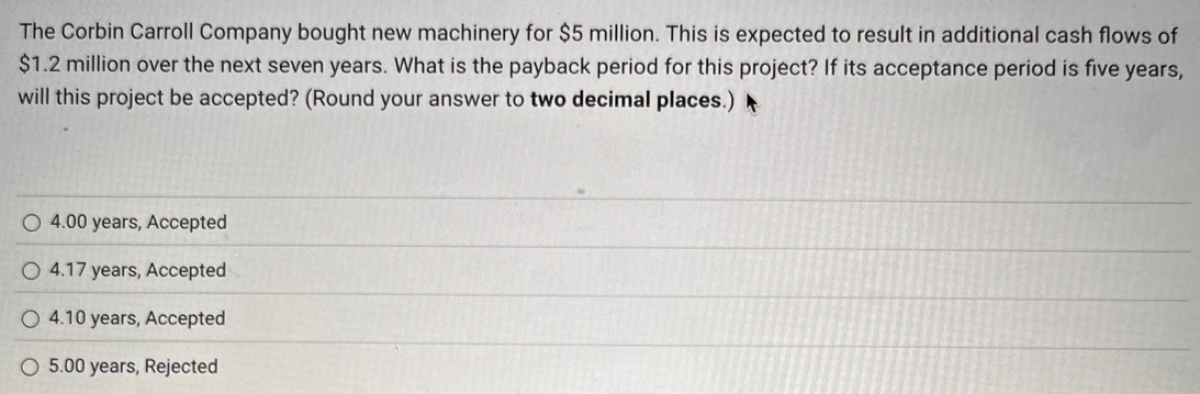 The Corbin Carroll Company bought new machinery for $5 million. This is expected to result in additional cash flows of
$1.2 million over the next seven years. What is the payback period for this project? If its acceptance period is five years,
will this project be accepted? (Round your answer to two decimal places.)
4.00 years, Accepted
4. 17 years, Accepted
4.10 years, Accepted
5.00 years, Rejected