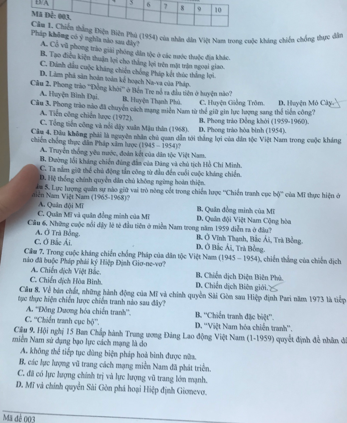 iên Phủ (1954) của nhân dân Việt Nam trong cuộc kháng chiến chống thực dân
Pháp không có ý nghĩa nào sau đây?
A. Cổ vũ phong trào giải phóng dân tộc ở các nước thuộc địa khác.
B. Tạo điều kiện thuận lợi cho thắng lợi trên mặt trận ngoại giao.
C. Đánh dấu cuộc kháng chiến chống Pháp kết thúc thắng lợi.
D. Làm phá sản hoàn toàn kế hoạch Na-va của Pháp.
Câu 2. Phong trào “Đồng khởi” ở Bến Tre nổ ra đầu tiên ở huyện nào?
A. Huyện Bình Đại. B. Huyện Thạnh Phú. C. Huyện Giồng Trôm. D. Huyện Mỏ Cày.
Câu 3. Phong trào nào đã chuyển cách mạng miền Nam từ thế giữ gìn lực lượng sang thế tiến công?
A. Tiến công chiến lược (1972).
B. Phong trào Đồng khởi (1959-1960).
C. Tổng tiến công và nổi dậy xuân Mậu thân (1968). D. Phong trào hòa bình (1954).
Câu 4. Đâu không phải là nguyên nhân chủ quan dẫn tới thắng lợi của dân tộc Việt Nam trong cuộc kháng
chiến chống thực dân Pháp xâm lược (1945 - 1954)?
A. Truyền thống yêu nước, đoàn kết của dân tộc Việt Nam.
B. Đường lối kháng chiến đúng đắn của Đảng và chủ tịch Hồ Chí Minh.
C. Ta nắm giữ thế chủ động tấn công từ đầu đến cuối cuộc kháng chiến.
D. Hệ thống chính quyền dân chủ không ngừng hoàn thiện.
u 5. Lực lượng quân sự nào giữ vai trò nòng cốt trong chiến lược “Chiến tranh cục bộ” của Mĩ thực hiện ở
Niễn Nam Việt Nam (1965-1968)?
A. Quân đội Mĩ B. Quân đồng minh của Mĩ
C. Quân Mĩ và quân đồng minh của Mĩ D. Quân đội Việt Nam Cộng hòa
Câu 6. Những cuộc nổi dậy lẻ tẻ đầu tiên ở miền Nam trong năm 1959 diễn ra ở đâu?
A. Ở Trà Bồng. B. Ở Vĩnh Thạnh, Bắc Ái, Trà Bồng.
C. Ở Bắc Ái. D. Ở Bắc Ái, Trà Bồng.
Câu 7. Trong cuộc kháng chiến chống Pháp của dân tộc Việt Nam (1945 - 1954), chiến thắng của chiến dịch
nào đã buộc Pháp phải ký Hiệp Định Giơ-ne-vơ?
A. Chiến dịch Việt Bắc. B. Chiến dịch Điện Biên Phủ.
C. Chiến dịch Hòa Bình.  D. Chiến dịch Biên giới.
Câu 8. Về bản chất, những hành động của Mĩ và chính quyền Sài Gòn sau Hiệp định Pari năm 1973 là tiếp
tục thực hiện chiến lược chiến tranh nào sau đây?
A. “Đông Dương hóa chiến tranh”.  B. “Chiến tranh đặc biệt”.
C. “Chiến tranh cục bộ”. D. “Việt Nam hóa chiến tranh”.
Câu 9. Hội nghị 15 Ban Chấp hành Trung ương Đảng Lao động Việt Nam (1-1959) quyết định đề nhân đã
miền Nam sử dụng bạo lực cách mạng là do
A. không thể tiếp tục dùng biện pháp hoà bình được nữa.
B. các lực lượng vũ trang cách mạng miền Nam đã phát triền.
C. đã có lực lượng chính trị và lực lượng vũ trang lớn mạnh.
D. Mĩ và chính quyền Sài Gòn phá hoại Hiệp định Giơnevơ.
Mã đề 003