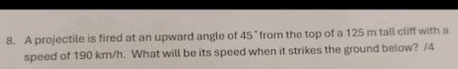 A projectile is fired at an upward angle of 45° from the top of a 125 m tall cliff with a 
speed of 190 km/h. What will be its speed when it strikes the ground below? /4