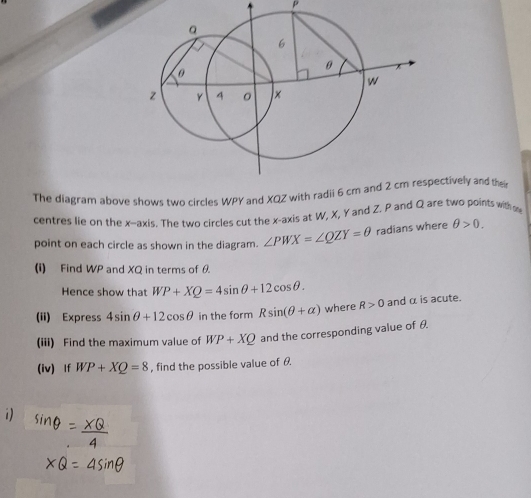 The diagram above shows two circles WPY and XQZ withpectively and thei 
centres lie on the x-axis. The two circles cut the x-axis at W, X, Y and Z. P and Q are two points with oo 
point on each circle as shown in the diagram. ∠ PWX=∠ QZY=θ radians where θ >0. 
(i) Find WP and XQ in terms of θ. 
Hence show that WP+XQ=4sin θ +12cos θ. 
(ii) Express 4sin θ +12cos θ in the form Rsin (θ +alpha ) where R>0 and α is acute. 
(iii) Find the maximum value of WP+XQ and the corresponding value of θ. 
(iv) If WP+XQ=8 , find the possible value of θ. 
1)