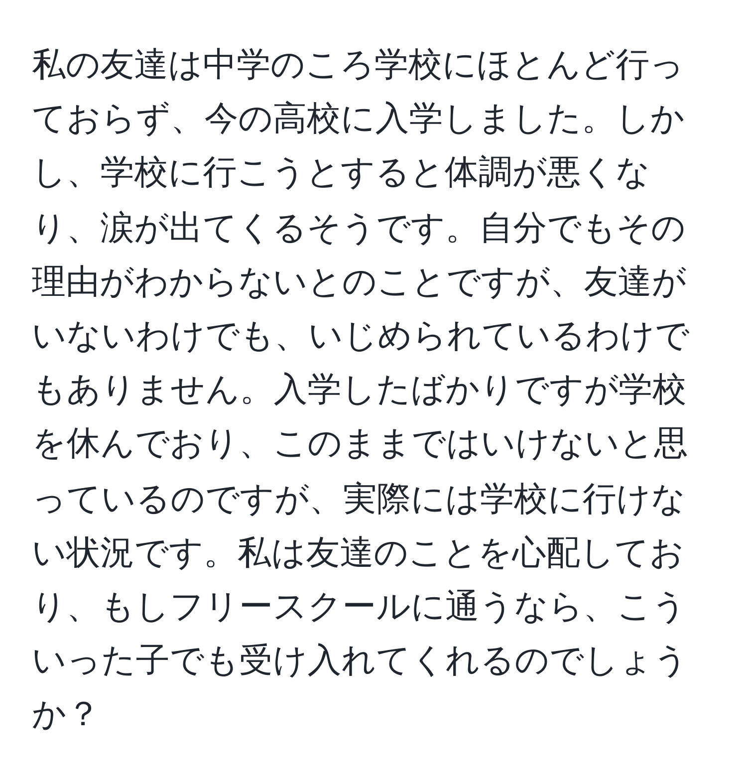 私の友達は中学のころ学校にほとんど行っておらず、今の高校に入学しました。しかし、学校に行こうとすると体調が悪くなり、涙が出てくるそうです。自分でもその理由がわからないとのことですが、友達がいないわけでも、いじめられているわけでもありません。入学したばかりですが学校を休んでおり、このままではいけないと思っているのですが、実際には学校に行けない状況です。私は友達のことを心配しており、もしフリースクールに通うなら、こういった子でも受け入れてくれるのでしょうか？