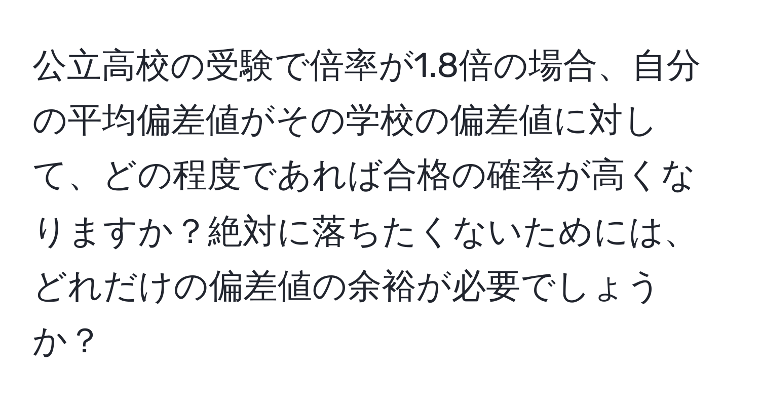 公立高校の受験で倍率が1.8倍の場合、自分の平均偏差値がその学校の偏差値に対して、どの程度であれば合格の確率が高くなりますか？絶対に落ちたくないためには、どれだけの偏差値の余裕が必要でしょうか？