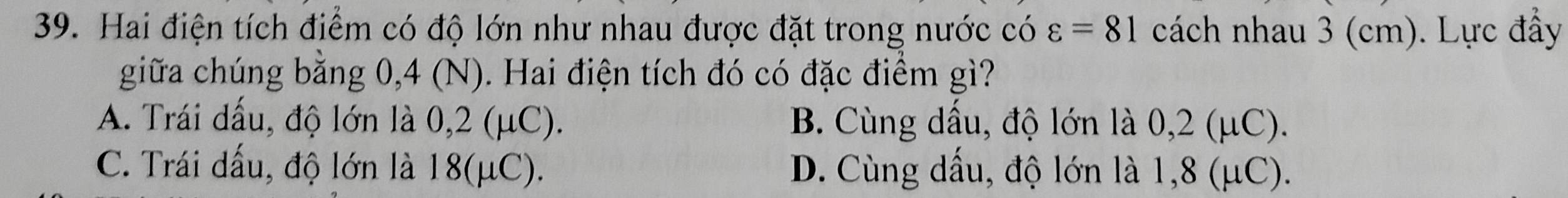 Hai điện tích điểm có độ lớn như nhau được đặt trong nước có varepsilon =81 cách nhau 3 (cm). Lực đầy
giữa chúng bằng 0,4 (N). Hai điện tích đó có đặc điểm gì?
A. Trái dấu, độ lớn là 0,2 (μC). B. Cùng dấu, độ lớn là 0,2 (μC).
C. Trái dấu, độ lớn là 18 (μC). D. Cùng dấu, độ lớn là 1,8 (μC).