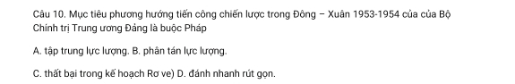 Mục tiêu phương hướng tiến công chiến lược trong Đông - Xuân 1953-1954 của của Bộ
Chính trị Trung ương Đảng là buộc Pháp
A. tập trung lực lượng. B. phân tán lực lượng.
C. thất bại trong kể hoạch Rơ ve) D. đánh nhanh rút gọn.