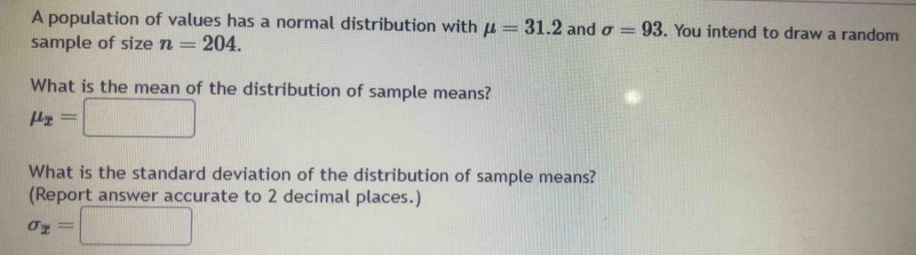 A population of values has a normal distribution with mu =31.2 and sigma =93. You intend to draw a random 
sample of size n=204. 
What is the mean of the distribution of sample means?
mu _x=□
What is the standard deviation of the distribution of sample means? 
(Report answer accurate to 2 decimal places.)
sigma _x=□