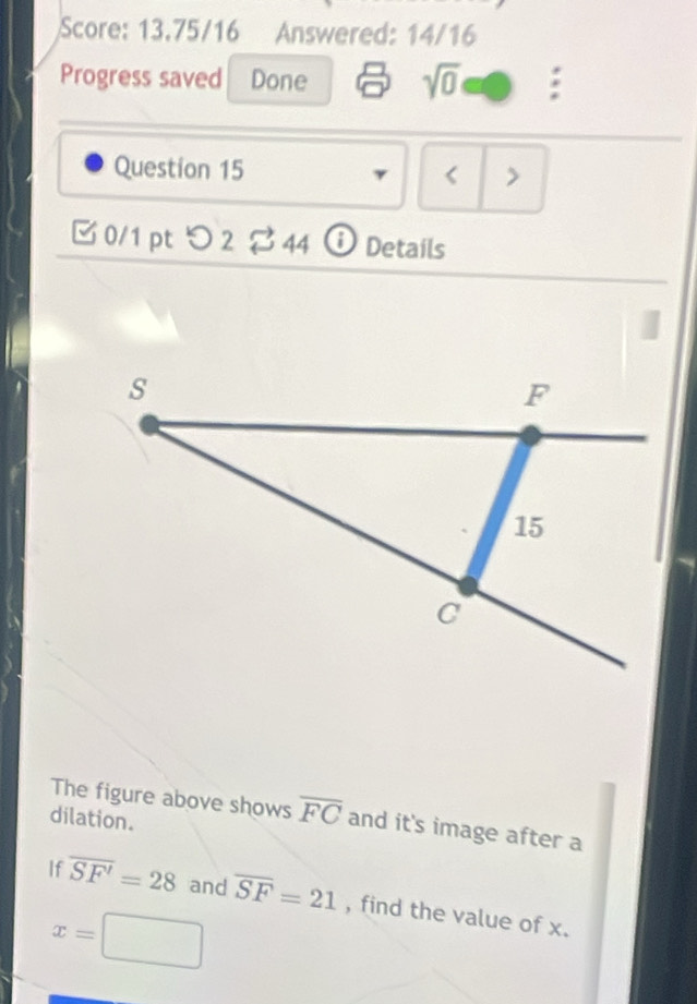 Score: 13.75/16 Answered: 14/16 
Progress saved Done sqrt(0) a 
Question 15 γ < > 
0/1pt つ 2 C 44 Details 
The figure above shows overline FC and it's image after a 
dilation. 
If overline SF'=28 and overline SF=21 , find the value of x.
x=□