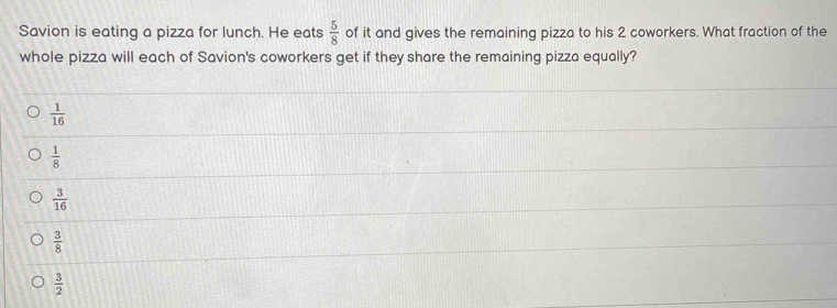 Savion is eating a pizza for lunch. He eats  5/8  of it and gives the remaining pizza to his 2 coworkers. What fraction of the
whole pizza will each of Savion's coworkers get if they share the remaining pizza equally?
 1/16 
 1/8 
 3/16 
 3/8 
 3/2 