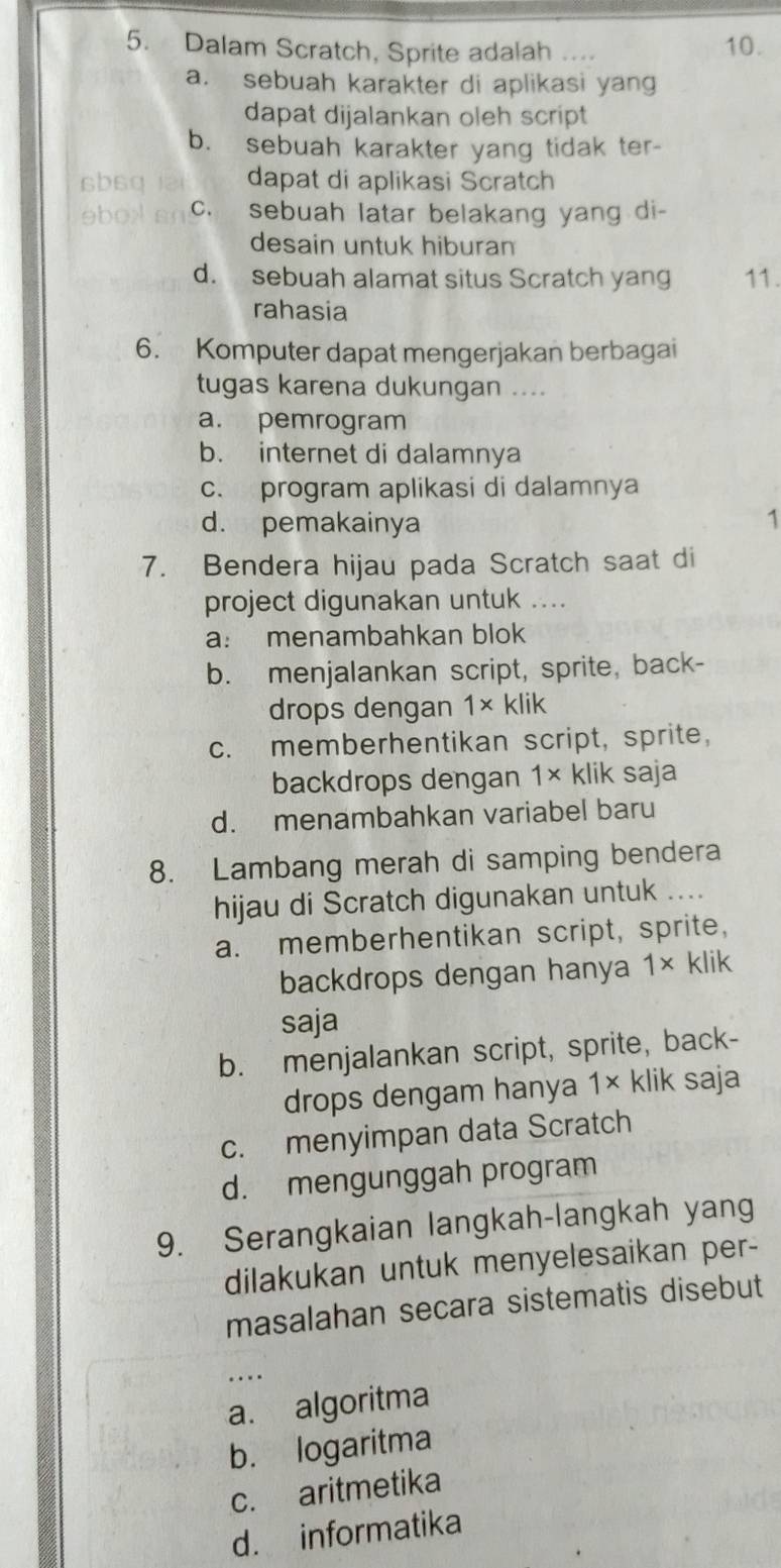 Dalam Scratch, Sprite adalah 10.
a. sebuah karakter di aplikasi yang
dapat dijalankan oleh script
b. sebuah karakter yang tidak ter-
sbsq a dapat di aplikasi Scratch
ebox an c. sebuah latar belakang yang di-
desain untuk hiburan
d. sebuah alamat situs Scratch yang 11.
rahasia
6. Komputer dapat mengerjakan berbagai
tugas karena dukungan ....
a. pemrogram
b. internet di dalamnya
c. program aplikasi di dalamnya
d. pemakainya 1
7. Bendera hijau pada Scratch saat di
project digunakan untuk ....
a: menambahkan blok
b. menjalankan script, sprite, back-
drops dengan 1× klik
c. memberhentikan script, sprite,
backdrops dengan a 1* klik saja
d. menambahkan variabel baru
8. Lambang merah di samping bendera
hijau di Scratch digunakan untuk ....
a. memberhentikan script, sprite,
backdrops dengan hanya 1* klik
saja
b. menjalankan script, sprite, back-
drops dengam hanya 1* klik saja
c. menyimpan data Scratch
d. mengunggah program
9. Serangkaian langkah-langkah yang
dilakukan untuk menyelesaikan per-
masalahan secara sistematis disebut
_
a. algoritma
b. logaritma
c. aritmetika
d. informatika