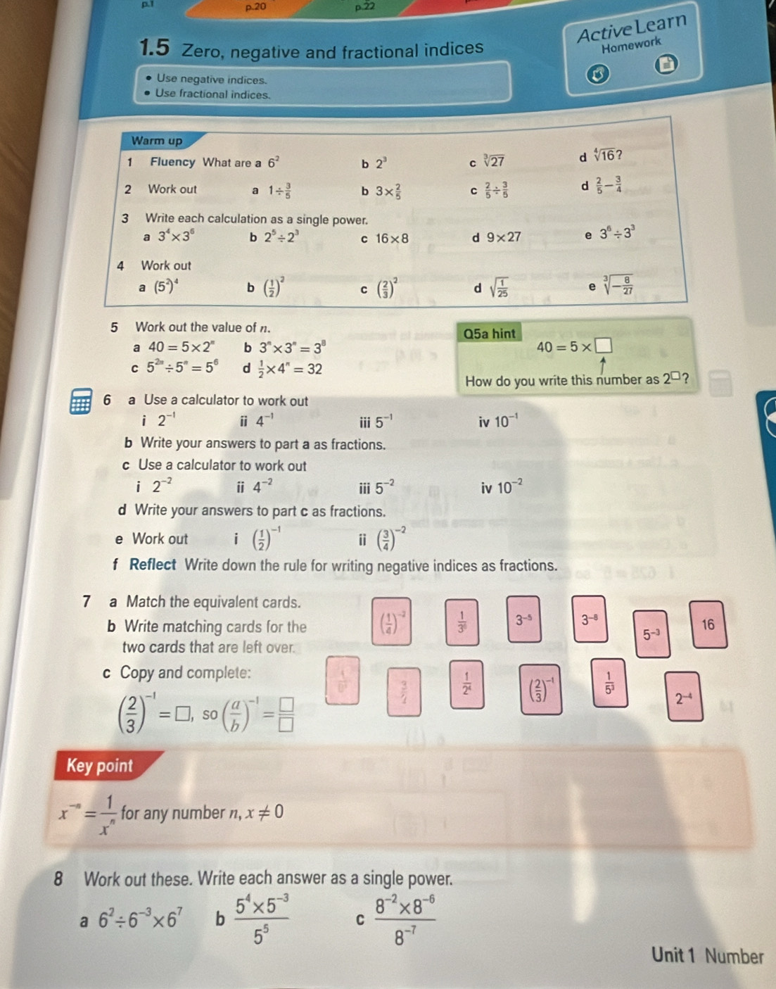 ActiveLearn
1.5 Zero, negative and fractional indices
Homework
Use negative indices.
Use fractional indices.
5 Work out the value of n. Q5a hint
a 40=5* 2^n b 3^n* 3^n=3^8 40=5* □
C 5^(2n)/ 5^n=5^6 d  1/2 * 4^n=32
How do you write this number as 2^(□) 2
6 a Use a calculator to work out
i 2^(-1) ⅱ 4^(-1) iii 5^(-1) iv 10^(-1)
b Write your answers to part a as fractions.
c Use a calculator to work out
i 2^(-2) ii 4^(-2) iii 5^(-2) iv 10^(-2)
d Write your answers to part c as fractions.
e Work out i ( 1/2 )^-1 ⅱ ( 3/4 )^-2
f Reflect Write down the rule for writing negative indices as fractions.
7 a Match the equivalent cards.
b Write matching cards for the ( 1/4 )^-2  1/3^6  3^(-5) 3^(-8)
16
5^(-3)
two cards that are left over.
c Copy and complete:
 1/D^2   3/4   1/2^4  ( 2/3 )^-1  1/5^3 
( 2/3 )^-1=□ ,so( a/b )^-1= □ /□  
2^(-4)
Key point
x^(-n)= 1/x^n  for any number n,x!= 0
8 Work out these. Write each answer as a single power.
a 6^2/ 6^(-3)* 6^7 b  (5^4* 5^(-3))/5^5  C  (8^(-2)* 8^(-6))/8^(-7) 
Unit 1 Number