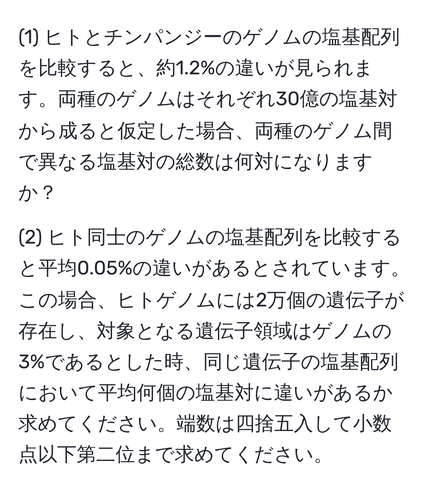 (1) ヒトとチンパンジーのゲノムの塩基配列を比較すると、約1.2%の違いが見られます。両種のゲノムはそれぞれ30億の塩基対から成ると仮定した場合、両種のゲノム間で異なる塩基対の総数は何対になりますか？

(2) ヒト同士のゲノムの塩基配列を比較すると平均0.05%の違いがあるとされています。この場合、ヒトゲノムには2万個の遺伝子が存在し、対象となる遺伝子領域はゲノムの3%であるとした時、同じ遺伝子の塩基配列において平均何個の塩基対に違いがあるか求めてください。端数は四捨五入して小数点以下第二位まで求めてください。