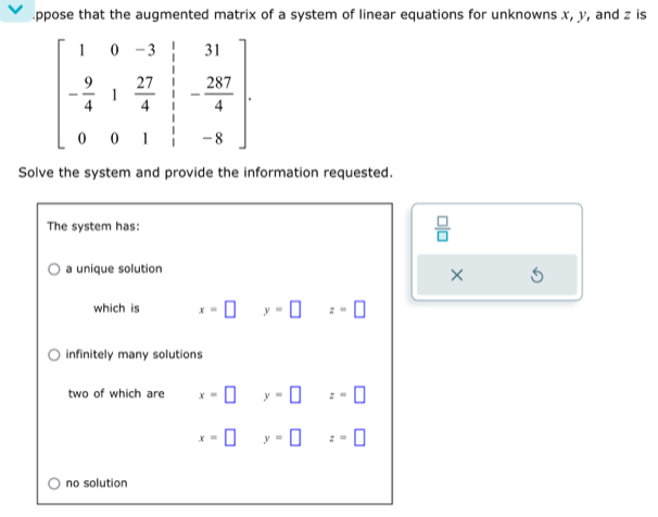 ppose that the augmented matrix of a system of linear equations for unknowns x, y, and z is
beginbmatrix 1&0&-3&1&31 - 9/4 &1& 27/4&1 &frac 1&- 237/4  0&-8endbmatrix 
Solve the system and provide the information requested.
The system has:
 □ /□  
a unique solution
×
which is x=□ y=□ z=□
infinitely many solutions
two of which are x=□ y=□ z=□
x=□ y=□ z=□
no solution