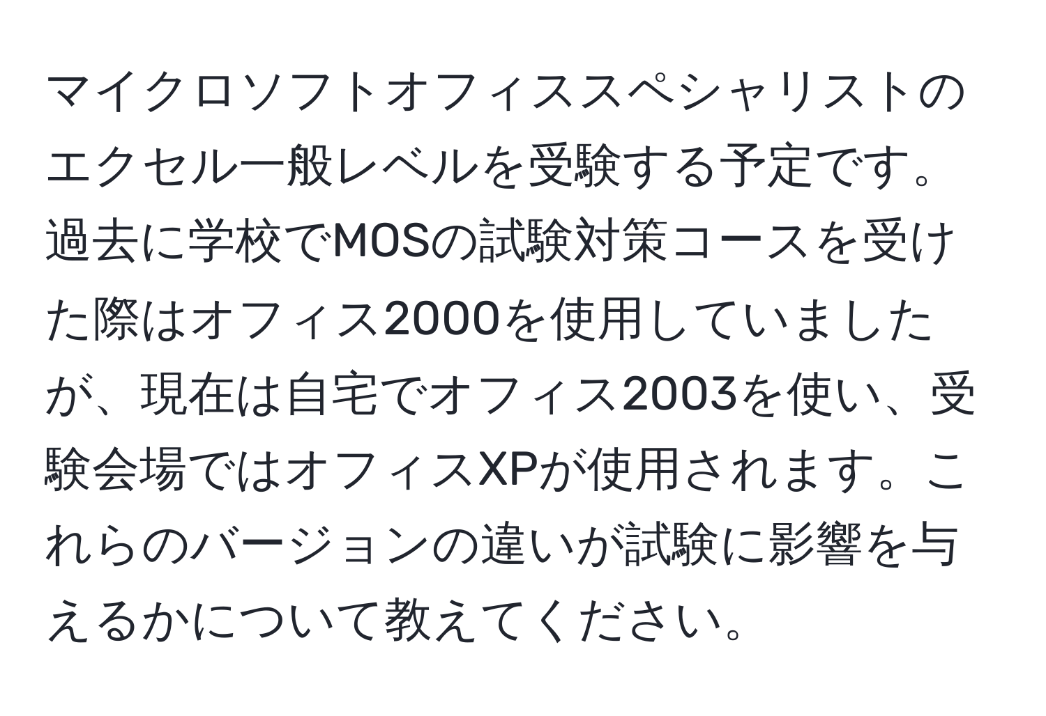 マイクロソフトオフィススペシャリストのエクセル一般レベルを受験する予定です。過去に学校でMOSの試験対策コースを受けた際はオフィス2000を使用していましたが、現在は自宅でオフィス2003を使い、受験会場ではオフィスXPが使用されます。これらのバージョンの違いが試験に影響を与えるかについて教えてください。