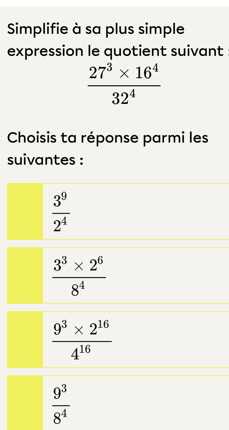 Simplifie à sa plus simple
expression le quotient suivant
 (27^3* 16^4)/32^4 
Choisis ta réponse parmi les
suivantes :
 3^9/2^4 
 (3^3* 2^6)/8^4 
 (9^3* 2^(16))/4^(16) 
 9^3/8^4 