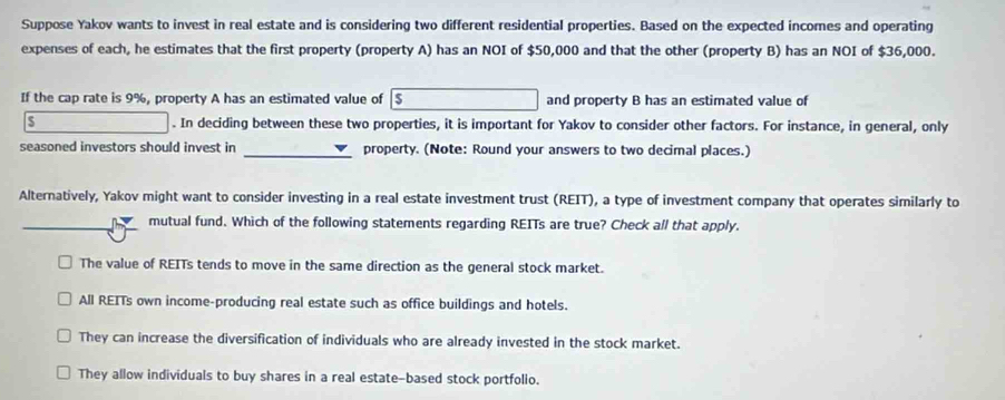 Suppose Yakov wants to invest in real estate and is considering two different residential properties. Based on the expected incomes and operating
expenses of each, he estimates that the first property (property A) has an NOI of $50,000 and that the other (property B) has an NOI of $36,000.
If the cap rate is 9%, property A has an estimated value of 5 and property B has an estimated value of
s . In deciding between these two properties, it is important for Yakov to consider other factors. For instance, in general, only
seasoned investors should invest in _property. (Note: Round your answers to two decimal places.)
Alternatively, Yakov might want to consider investing in a real estate investment trust (REIT), a type of investment company that operates similarly to
_mutual fund. Which of the following statements regarding REITs are true? Check all that apply.
The value of REITs tends to move in the same direction as the general stock market.
All REITs own income-producing real estate such as office buildings and hotels.
They can increase the diversification of individuals who are already invested in the stock market.
They allow individuals to buy shares in a real estate-based stock portfolio.