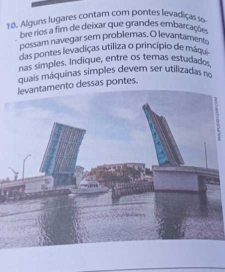 Alguns lugares contam com pontes levadiças so 
bre rios a fim de deixar que grandes embarcações 
possam navegar sem problemas. O levantamento 
das pontes levadiças utiliza o princípio de máqui- 
nas simples. Indique, entre os temas estudados, 
quais máquinas simples devem ser utilizadas no 
levantamento dessas pontes.