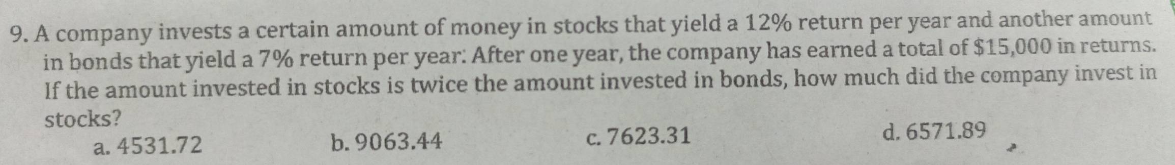 A company invests a certain amount of money in stocks that yield a 12% return per year and another amount
in bonds that yield a 7% return per year : After one year, the company has earned a total of $15,000 in returns.
If the amount invested in stocks is twice the amount invested in bonds, how much did the company invest in
stocks?
a. 4531.72 b. 9063.44 c. 7623.31 d. 6571.89