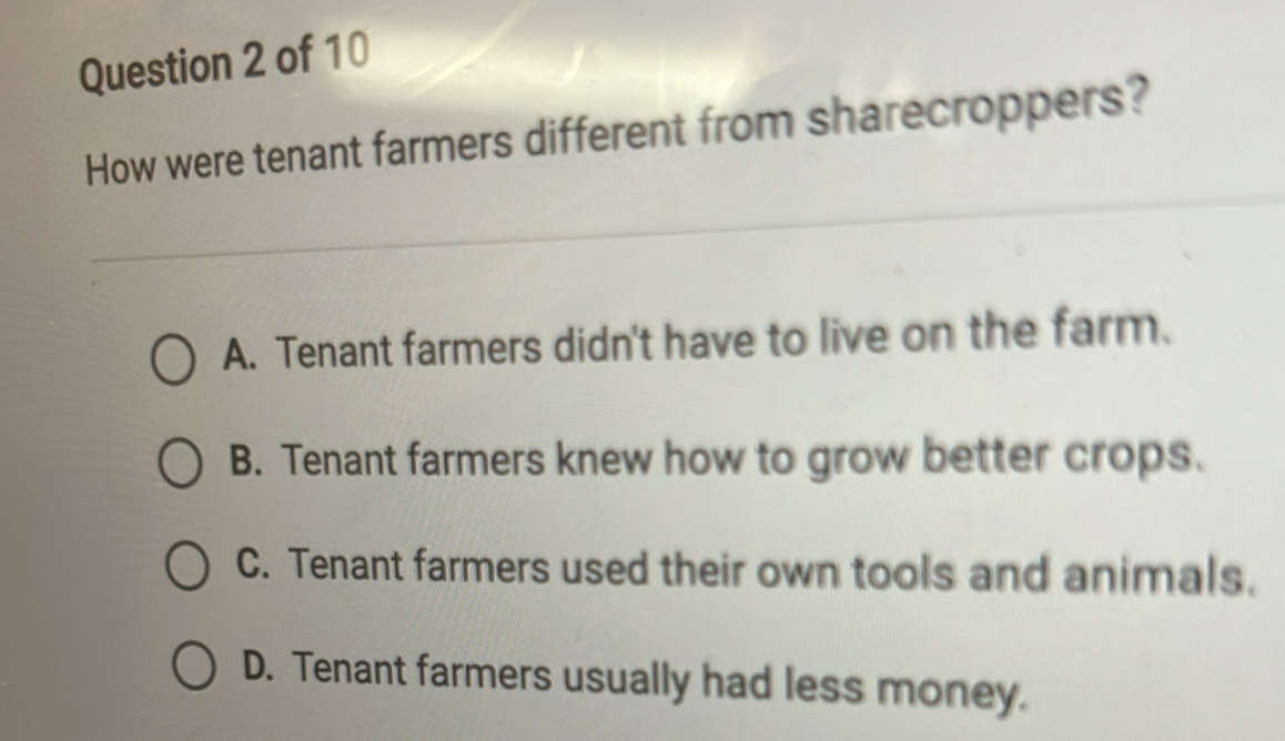 How were tenant farmers different from sharecroppers?
A. Tenant farmers didn't have to live on the farm.
B. Tenant farmers knew how to grow better crops.
C. Tenant farmers used their own tools and animals.
D. Tenant farmers usually had less money.