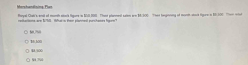 Merchandising Plan
Royal Oak's end of month stock figure is $10,000. Their planned sales are $8,500. Their beginning of month stock figure is $9,500. Their retail
reductions are $750. What is their planned purchases figure?
$8,750
$9,500
$8,500
$9.750